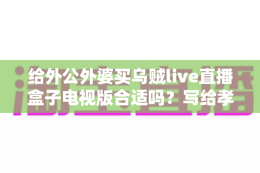 给外公外婆买乌贼live直播盒子电视版合适吗?写给孝顺孙辈的选购与使用全指南 给外公外婆买乌贼live直播盒子电视版合适吗?写给孝顺孙辈的选购与使用全指南