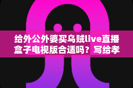 给外公外婆买乌贼live直播盒子电视版合适吗?写给孝顺孙辈的选购与使用全指南 给外公外婆买乌贼live直播盒子电视版合适吗?写给孝顺孙辈的选购与使用全指南