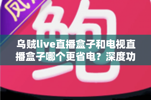 乌贼live直播盒子和电视直播盒子哪个更省电？深度功耗对比与实用省电攻略全解析