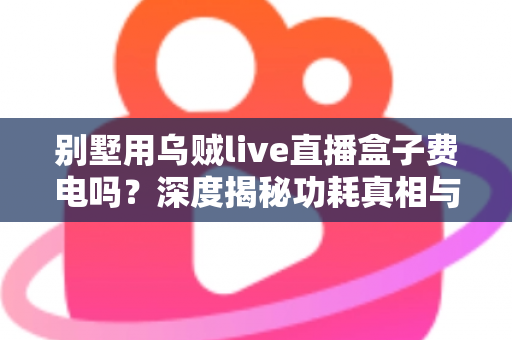 别墅用乌贼live直播盒子费电吗?深度揭秘功耗真相与省电指南 别墅用乌贼live直播盒子费电吗?深度揭秘功耗真相与省电指南