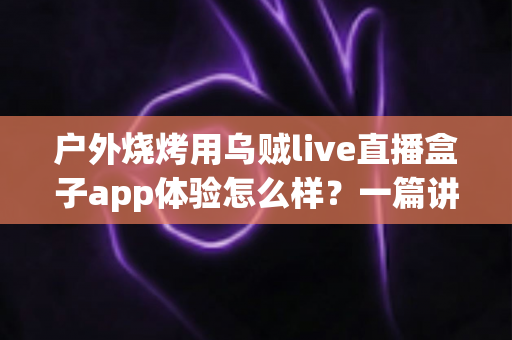 户外烧烤用乌贼live直播盒子app体验怎么样?一篇讲透真实使用感受的深度评测指南 户外烧烤用乌贼live直播盒子app体验怎么样?一篇讲透真实使用感受的深度评测指南