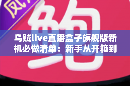 乌贼live直播盒子旗舰版新机必做清单：新手从开箱到稳定开播的完整设置指南