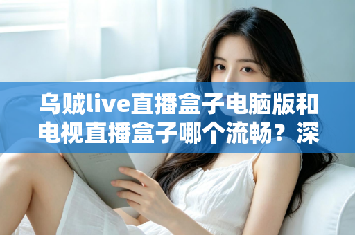 乌贼live直播盒子电脑版和电视直播盒子哪个流畅?深度对比解析与流畅观看实用指南 乌贼live直播盒子电脑版和电视直播盒子哪个流畅?深度对比解析与流畅观看实用指南
