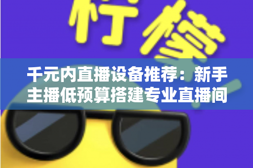 千元内直播设备推荐：新手主播低预算搭建专业直播间的完整指南