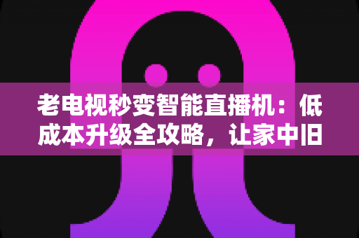 老电视秒变智能直播机：低成本升级全攻略，让家中旧电视焕发新生