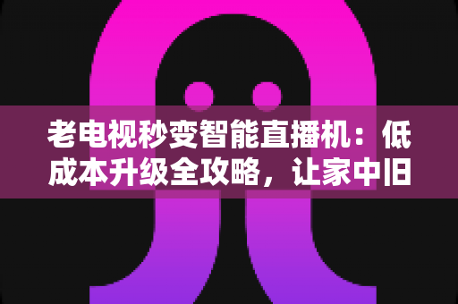 老电视秒变智能直播机：低成本升级全攻略，让家中旧电视焕发新生