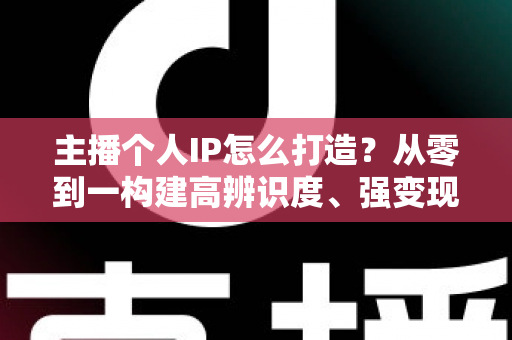 主播个人IP怎么打造?从零到一构建高辨识度、强变现能力直播人设的完整实战指南 主播个人IP怎么打造?从零到一构建高辨识度、强变现能力直播人设的完整实战指南