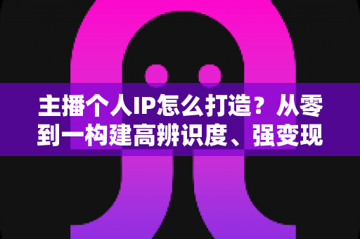 主播个人IP怎么打造?从零到一构建高辨识度、强变现能力直播人设的完整实战指南 主播个人IP怎么打造?从零到一构建高辨识度、强变现能力直播人设的完整实战指南
