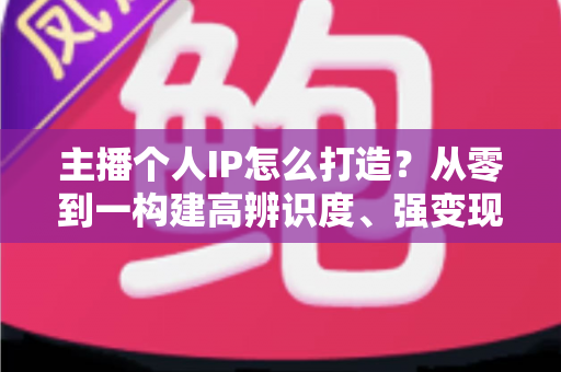 主播个人IP怎么打造？从零到一构建高辨识度、强变现能力直播人设的完整实战指南