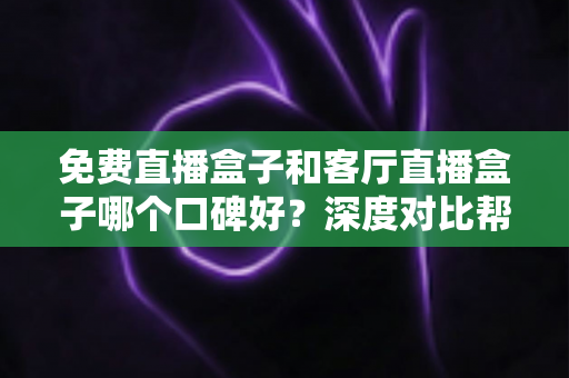 免费直播盒子和客厅直播盒子哪个口碑好？深度对比帮你选对不踩坑