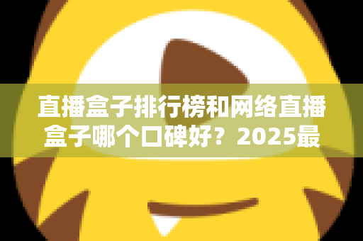 直播盒子排行榜和网络直播盒子哪个口碑好?2025最新热门机型口碑全面解析与实用选购指南 直播盒子排行榜和网络直播盒子哪个口碑好?2025最新热门机型口碑全面解析与实用选购指南