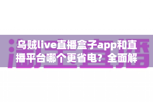 乌贼live直播盒子app和直播平台哪个更省电？全面解析直播耗电差异与实用省电攻略