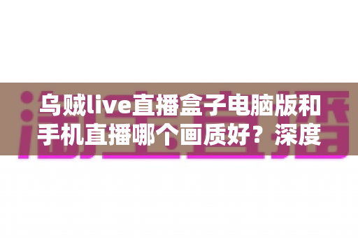 乌贼live直播盒子电脑版和手机直播哪个画质好？深度对比解析助你选出最佳观看方案