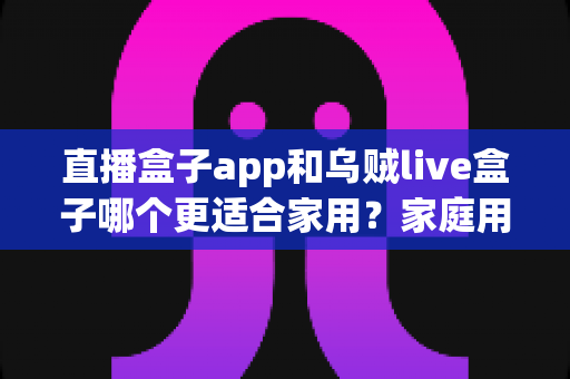 直播盒子app和乌贼live盒子哪个更适合家用?家庭用户全方位对比与选购指南 直播盒子app和乌贼live盒子哪个更适合家用?家庭用户全方位对比与选购指南