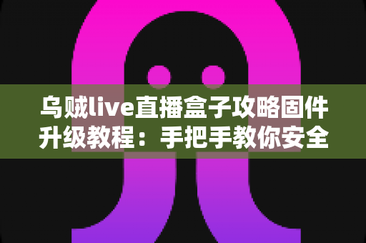乌贼live直播盒子攻略固件升级教程：手把手教你安全完成固件更新，告别卡顿与闪退