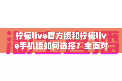 柠檬live官方版和柠檬live手机版如何选择？全面对比分析助你做出最佳决策