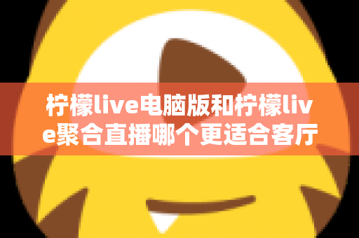 柠檬live电脑版和柠檬live聚合直播哪个更适合客厅？深度对比解析，帮你找到最佳大屏观影方案