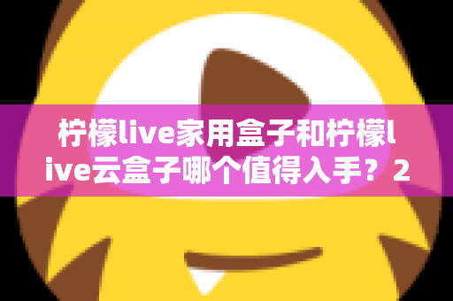柠檬live家用盒子和柠檬live云盒子哪个值得入手?2024年最全选购指南帮你轻松做决定 柠檬live家用盒子和柠檬live云盒子哪个值得入手?2024年最全选购指南帮你轻松做决定