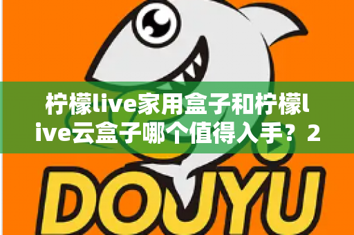 柠檬live家用盒子和柠檬live云盒子哪个值得入手?2024年最全选购指南帮你轻松做决定 柠檬live家用盒子和柠檬live云盒子哪个值得入手?2024年最全选购指南帮你轻松做决定