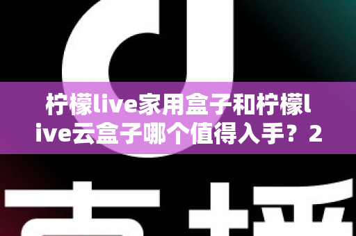 柠檬live家用盒子和柠檬live云盒子哪个值得入手？2024年最全选购指南帮你轻松做决定