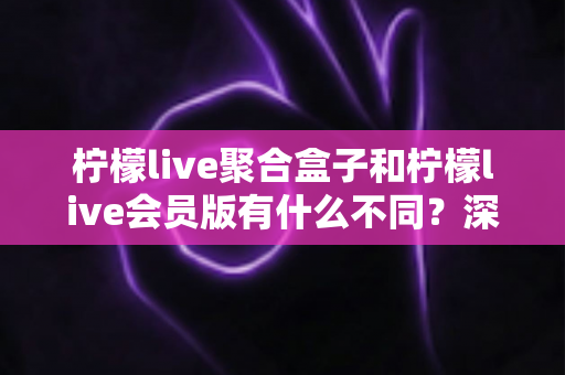 柠檬live聚合盒子和柠檬live会员版有什么不同？深度解析两种版本的核心区别与选择指南