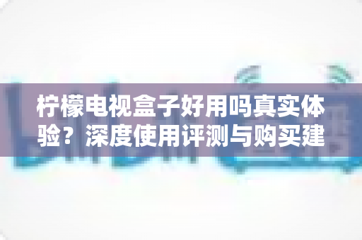 柠檬电视盒子好用吗真实体验？深度使用评测与购买建议全解析