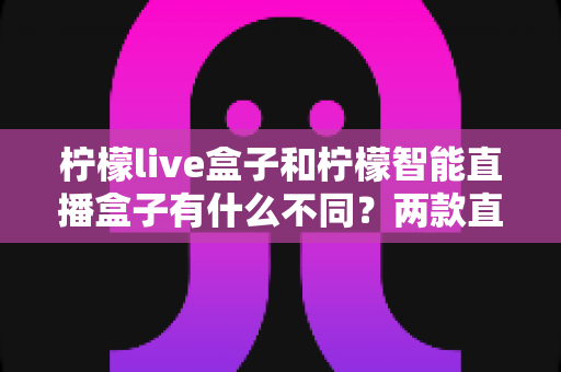 柠檬live盒子和柠檬智能直播盒子有什么不同？两款直播设备全方位对比与选购指南