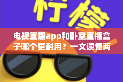 电视直播app和卧室直播盒子哪个更耐用？一文读懂两者寿命差异与选购建议