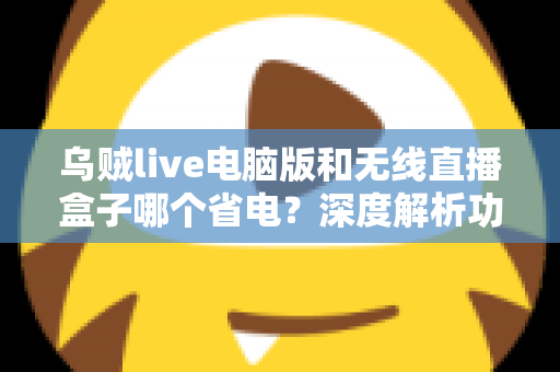 乌贼live电脑版和无线直播盒子哪个省电?深度解析功耗差异与最佳省电选择方案 乌贼live电脑版和无线直播盒子哪个省电?深度解析功耗差异与最佳省电选择方案
