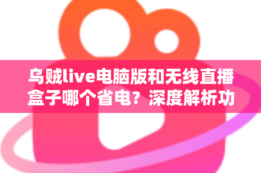 乌贼live电脑版和无线直播盒子哪个省电?深度解析功耗差异与最佳省电选择方案 乌贼live电脑版和无线直播盒子哪个省电?深度解析功耗差异与最佳省电选择方案