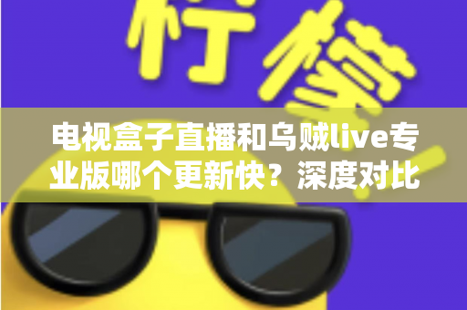 电视盒子直播和乌贼live专业版哪个更新快？深度对比解析助你选对直播应用