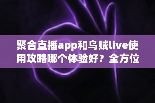 聚合直播app和乌贼live使用攻略哪个体验好?全方位深度对比评测与新手避坑指南 聚合直播app和乌贼live使用攻略哪个体验好?全方位深度对比评测与新手避坑指南
