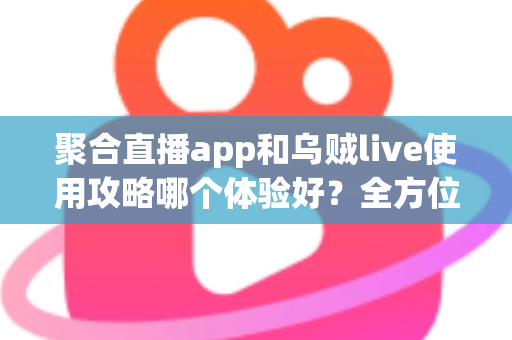 聚合直播app和乌贼live使用攻略哪个体验好？全方位深度对比评测与新手避坑指南