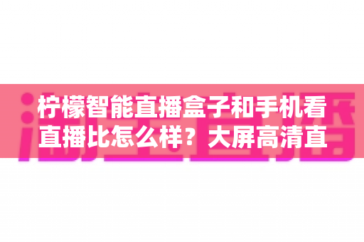 柠檬智能直播盒子和手机看直播比怎么样?大屏高清直播体验全面对比,教你选对观看方式 柠檬智能直播盒子和手机看直播比怎么样?大屏高清直播体验全面对比,教你选对观看方式