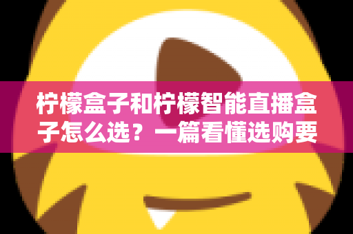 柠檬盒子和柠檬智能直播盒子怎么选?一篇看懂选购要点与避坑指南 柠檬盒子和柠檬智能直播盒子怎么选?一篇看懂选购要点与避坑指南