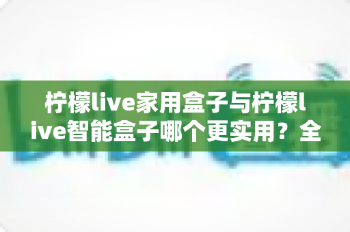 柠檬live家用盒子与柠檬live智能盒子哪个更实用？全方位深度对比助你买对不买贵
