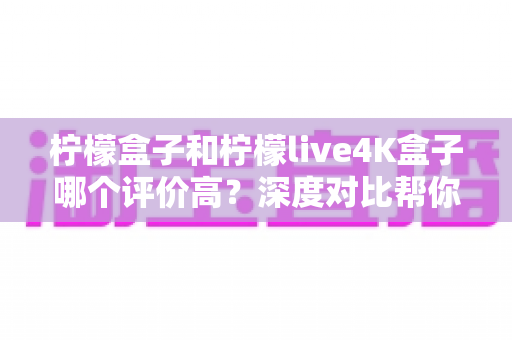 柠檬盒子和柠檬live4K盒子哪个评价高?深度对比帮你选出更值得入手的那一款 柠檬盒子和柠檬live4K盒子哪个评价高?深度对比帮你选出更值得入手的那一款