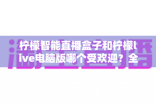 柠檬智能直播盒子和柠檬live电脑版哪个受欢迎？全面对比解析帮你选对直播利器