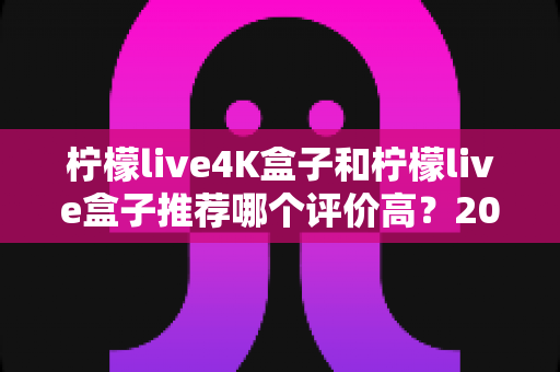 柠檬live4K盒子和柠檬live盒子推荐哪个评价高？2025年最全对比评测与真实口碑解析