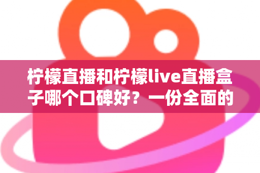 柠檬直播和柠檬live直播盒子哪个口碑好？一份全面的对比评测与选择指南
