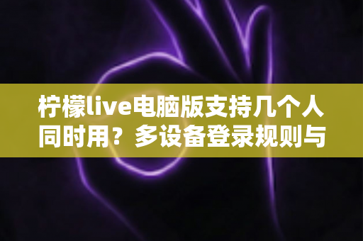 柠檬live电脑版支持几个人同时用？多设备登录规则与多人使用全攻略详解