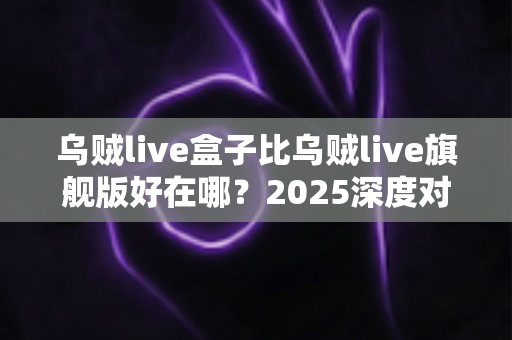 乌贼live盒子比乌贼live旗舰版好在哪？2025深度对比评测，看完再买不踩坑
