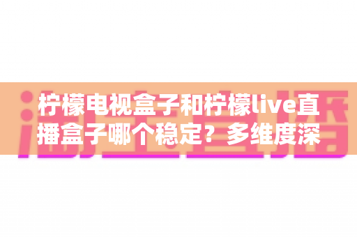 柠檬电视盒子和柠檬live直播盒子哪个稳定？多维度深度对比与实用选购指南