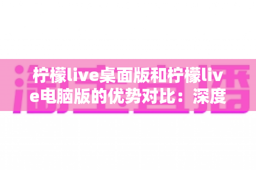 柠檬live桌面版和柠檬live电脑版的优势对比:深度解析两款版本差异,帮你找到最适合的使用方案 柠檬live桌面版和柠檬live电脑版的优势对比:深度解析两款版本差异,帮你找到最适合的使用方案