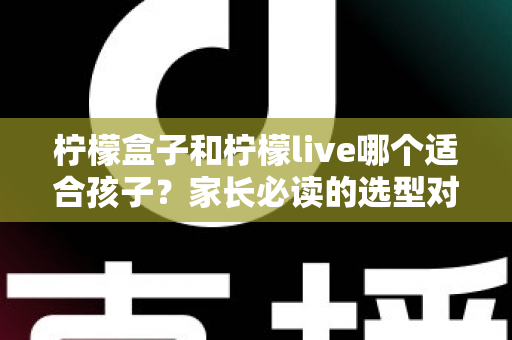 柠檬盒子和柠檬live哪个适合孩子？家长必读的选型对比与避坑指南