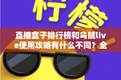直播盒子排行榜和乌贼live使用攻略有什么不同?全面解析两者定位差异与实用选择指南 直播盒子排行榜和乌贼live使用攻略有什么不同?全面解析两者定位差异与实用选择指南