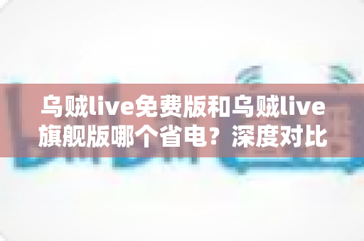 乌贼live免费版和乌贼live旗舰版哪个省电？深度对比解析与省电优化全攻略