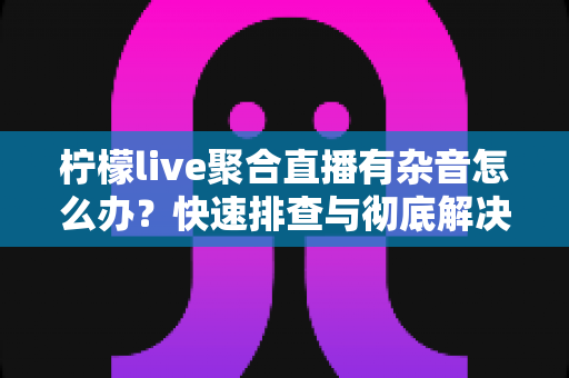柠檬live聚合直播有杂音怎么办？快速排查与彻底解决直播杂音的完整攻略