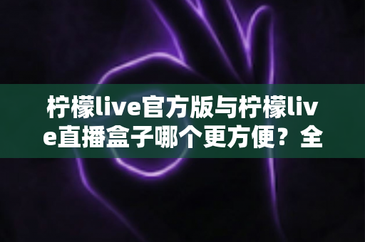 柠檬live官方版与柠檬live直播盒子哪个更方便？全方位深度对比测评，帮你找到最适合的直播观看方式