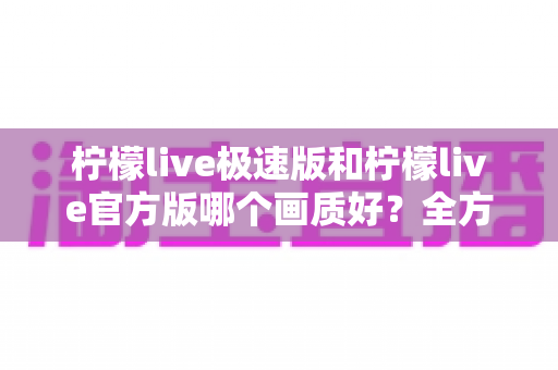 柠檬live极速版和柠檬live官方版哪个画质好？全方位画质对比与选购指南